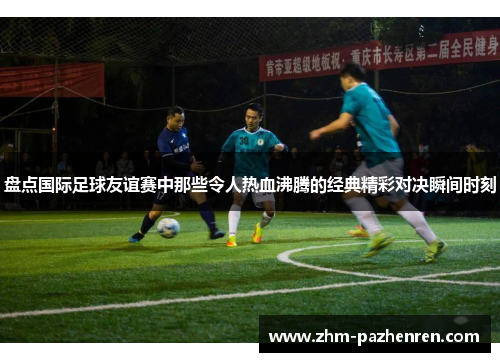 盘点国际足球友谊赛中那些令人热血沸腾的经典精彩对决瞬间时刻 盘点国际足球友谊赛中那些令人热血沸腾的经典精彩对决瞬间时刻