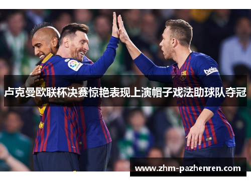 卢克曼欧联杯决赛惊艳表现上演帽子戏法助球队夺冠 卢克曼欧联杯决赛惊艳表现上演帽子戏法助球队夺冠