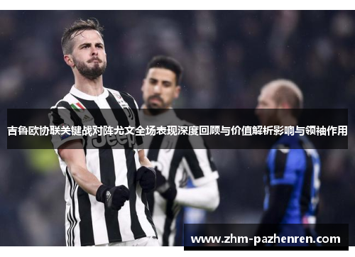 吉鲁欧协联关键战对阵尤文全场表现深度回顾与价值解析影响与领袖作用